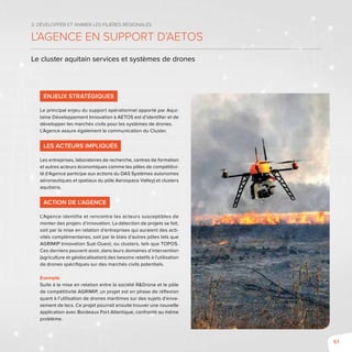 57
3. Développer et animer les filières régionales
L’Agence en support d’AETOS
Le cluster aquitain services et systèmes de drones
Enjeux stratégiques
Le principal enjeu du support opérationnel apporté par Aqui-
taine Développement Innovation à AETOS est d’identifier et de
développer les marchés civils pour les systèmes de drones.
L’Agence assure également la communication du Cluster.
Les acteurs impliqués
Les entreprises, laboratoires de recherche, centres de formation
et autres acteurs économiques comme les pôles de compétitivi-
té (l’Agence participe aux actions du DAS Systèmes autonomes
aéronautiques et spatiaux du pôle Aerospace Valley) et clusters
aquitains.
Action de l’Agence
L’Agence identifie et rencontre les acteurs susceptibles de
monter des projets d’innovation. La détection de projets se fait,
soit par la mise en relation d’entreprises qui auraient des acti-
vités complémentaires, soit par le biais d’autres pôles tels que
AGRIMIP Innovation Sud-Ouest, ou clusters, tels que TOPOS.
Ces derniers peuvent avoir, dans leurs domaines d’intervention
(agriculture et géolocalisation) des besoins relatifs à l’utilisation
de drones spécifiques sur des marchés civils potentiels.
Exemple
Suite à la mise en relation entre la société R&Drone et le pôle
de compétitivité AGRIMIP, un projet est en phase de réflexion
quant à l’utilisation de drones maritimes sur des sujets d’enva-
sement de lacs. Ce projet pourrait ensuite trouver une nouvelle
application avec Bordeaux Port Atlantique, confronté au même
problème.
 