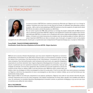 59
3. Développer et animer les filières régionales
Ils témoignent
La communication d’AETOS (hors relations presse) est effectuée par l’Agence qui a en charge la
création, l’entretien et la mise à jour du site internet du Cluster, la réalisation des plaquettes, posters
et autres... ADI a créé la charte graphique d’AETOS reprise sur tous les supports, et supervise le stand
AETOS lors de salons comme Eurosatory ou UAV Show.
Par son action auprès des PME, ADI contribue au montage de projets collaboratifs de R&D et est en
cela un partenaire primordial d’AETOS. L’Agence s’est également investie dès le départ dans l’action
internationale d’AETOS, en soutien et en complément des acteurs déjà existants (Région, Aerospace
Valley…). A travers son action transverse et sa relation avec de nombreux pôles et clusters, ADI est un
acteur important d’AETOS et son rôle va croissant, avec d’une part, un support à venir sur les projets
européens et une veille associée, d’autre part, un partenariat avec le département Prospective Design pour un projet en élaboration.
Trang PHAM - THALES SYSTEMES AEROPORTES
Coordination Cluster Services et Systèmes de Drones AETOS - Région Aquitaine
R&Drone est un bureau d’étude mécatronique, que nous avons implanté en Aquitaine sur la techno-
pole Bordeaux Technowest en juin 2012. Nous évoluons dans un environnement complexe corrélant
les métiers de la mécanique, de l’électronique et de l’informatique. L’innovation est au cœur de
notre entreprise. Pour être performante, notre entreprise doit aussi avoir une capacité d’adaptation
importante et une forte réactivité. Avec l’agence Aquitaine Développement Innovation, nous avons
trouvé un partenaire qui non seulement comprend nos préoccupations et contraintes, mais qui sait
s’adapter et anticiper, et le tout très rapidement. Nous bénéficions de toute l’expérience, de tous les
contacts et des mises en relation d’ADI. Il est très précieux pour R&Drone d’être compris dans nos
métiers, dans nos stratégies et d’être accompagné au mieux et au plus près. C’est le cas avec ADI, nous avons plusieurs exemples
où l’Agence a été force de proposition et nous a accompagnés sur des mises en relation ciblées, qui se sont terminées par des
partenariats et des projets.
Mais l’apport d’ADI ne se limite pas uniquement à ces aspects «pratiques», l’Agence nous aide en nous tenant informés des évè-
nements importants pour la vie de notre entreprise. Une relation transparente et à forte valeur ajoutée s’est installée entre ADI et
nous. En conclusion, je considère Aquitaine Développement Innovation comme un partenaire stratégique, et je suis sûr que nous
ne sommes qu’au début de notre relation.
Marco CALCAMUGGI
Directeur Général de R&Drone	 www.retdtechfrance.fr
 
