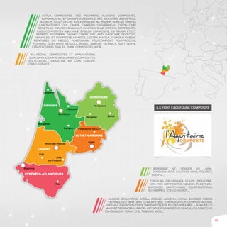 61
BILLABONG, COMPOSITES ET APPLICATIONS,
EUROSIMA, IDEA PISCINES, LANDES COMPOSITES,
POLYCONTACT INDUSTRIE, RIP CURL EUROPE,
STRATI-SERVICE…
ALCORE BRIGANTINE, APESA, ARELEC, ARKEMA, AXYAL, BAMBOO FIBERS
TECHNOLOGY, BHR, BRD CONCEPT, BSE, Chemstart’up, COMPOSITADOUR,
DASSAULT AVIATION, Dipol innovation, EBL POLYESTER, EMAC, LAUAK, MULTI
MAQUETTES,PHOENIXINNOPLAST,POLEPOLYMERESUD,QUIKSILVER,SOMOCAP,
TOMOADOUR, TORAY CFE, TRIBORD, WOO…
BERGERAC NC, CENSIER, DE LAMA,
EURENCO, ISOA, FAUTRAS VANS, POLYREY,
sodipia…
CRESILAS, CRUVEILHER, GOUPIL INDUSTRIE,
HPK, MCR COMPOSITES, NEVEUX, PLASTINOV,
ROTOMOD, SAINTE-MARIE CONSTRUCTIONS
ISOTHERMES, STEICO-ISOROY…
ACTUA COMPOSITES, AEC POLYMERS, ALCYONS COMPOSITES,
AlphaNov, ALTEP GROUPE INGELIANCE, ARC INDUSTRIE, ASSYSPROD,
ASTRIUM, ATOUTVEILLE, AXS INGENIERIE, B2 MARINE, Bureau Veritas
laboratoires, CCC, CANOE, CAPAERO, CATHERINEAU, CIRON, CNB/
BENETEAU, COUACH, DASSAULT AVIATION, DIAB, Dimetal composites,
EADS COMPOSITES AQUITAINE, EPSILON COMPOSITE, ESI GROUP, ETECT,
EXPERTS INGENIERIE, GACHES CHIMIE, GALLAND, GAZECHIM, GEOLOGIC,
Herakles, JTT COMPOSITE, LAMECOL, LECTRA, MATISA, JV GROUP, OXBOW,
PEINTURES DU MEDOC, PLASTINOVA, POLYCOMPOSIT POLYPROCESS,
POLYRISE, QUAI WEST, RESCOLL, ROXEL, SABENA TECHNICS, SAFT, SERTA,
STRATO COMPO, THALES, THINK COMPOSITES, WCIE…
Ils font l’Aquitaine composite
Lesparre
Langon
Dax
Aire
sur-l’Adour
Bergerac
Périgueux
Sarlat
Villeneuve-sur-Lot
Libourne
Arcachon
Bordeaux
Agen
Mont-de-Marsan
Bayonne
Pau
GIRONDE
LANDES
DORDOGNE
LOT-ET-GARONNE
PYRÉNÉES-ATLANTIQUES
 