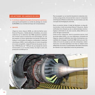 62
Les Actions de l’Agence en 2012
⊲⊲ Suivi d’une vingtaine de projets d’entreprises aquitaines,
ainsi que la participation au comité de pilotage du cluster
EUROSIMA et au Comité technique de Compositadour.
⊲⊲ ARCOCE
L’Agence mène depuis 2008, au côté de Safran avec
Snecma Propulsion Solide (devenu Herakles), une action
collective sur la détection des PME aquitaines capables
de s’investir dans la recherche et la technologie, en vue
de préparer la future génération de parties arrières de
moteurs civils (tuyère et plug) en composites à matrices
céramiques (CMC), moins polluantes et moins bruyantes
et à coûts compétitifs. L’objectif final est de passer du mo-
teur CFM 56 (plus de 1 000 par an), qui équipe les avions
monocouloirs, à un nouveau moteur, le Leap X, avec une
production de 600 par an.
Pour se projeter sur ce marché industriel, le motoriste a lan-
cé deux programmes, Arcoce (arrière-corps en composites
céramiques) et Rebecca (réduction du bruit moteur par des
concepts technologiques avancés).
Dans un premier temps, il s’agit de fabriquer un plug dé-
monstrateur traité acoustique Basse Fréquence. Après
vérification lors d’essais au sol, ce démonstrateur techno-
logique a été testé en vol, avec succès, début 2012 sur un
avion de ligne commercial.
Cette action collective, dont la première partie s’est
terminée début 2013, a vu une implication constante de
l’Agence, depuis la définition des listes d’entreprises sus-
ceptibles de s’engager, l’audit des PME retenues avec He-
rakles et le suivi du projet au sein des entreprises, notam-
ment pour une aide spécifique à la mise en relation entre
différentes structures, la présentation des bilans financiers
de l’étude et une négociation entre les partenaires.
 