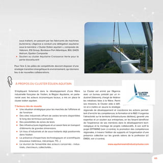 65
S’impliquant fortement dans le développement d’une filière
industrielle française de l’éolien, la Région Aquitaine, en parte-
nariat avec les acteurs économiques locaux, a mis en place le
cluster éolien aquitain.
7 facteurs clés de réussite
⊲⊲ Une situation stratégique pour les marchés de l’offshore et
de l’onshore
⊲⊲ Des sites industriels offrant de vastes terrains disponibles
le long des terminaux portuaires
⊲⊲ Des possibilités de zones de tests
⊲⊲ Des infrastructures logistiques et un savoir-faire en transport
d’éléments de grandes dimensions
⊲⊲ Un tissu d’industriels et de sous-traitants déjà positionnés
dans l’éolien
⊲⊲ La présence d’expertises technologiques et scientifiques
(nouveaux matériaux, mécanique, TIC…)
⊲⊲ La réunion de l’ensemble des acteurs concernés - indus-
triels, chercheurs, collectivités…
Le Cluster est animé par l’Agence
avec un bureau présidé par un in-
dustriel (Valorem), chargé de fédérer
les initiatives liées à la filière. Parmi
ses missions, le Cluster aide à défi-
nir et à mettre en œuvre la stratégie
régionale de développement et coordonne les actions permet-
tant d’enrichir les compétences, la formation et la R&D. Il organise
l’attractivité sur le territoire (infrastructures dédiées), garantit une
expertise et un soutien aux entreprises, en les faisant bénéficier
de l’expérience de ses membres dans le développement tech-
nologique et le montage de projets collaboratifs. A son actif le
projet EFFIWIND (voir ci-contre), la promotion des compétences
régionales, à travers l’édition de supports et l’organisation d’une
présence collective sur les grands salons de la profession (cf.
EWEA, voir ci-contre).
www.aquitainewindindustrycluster.com
à propos du cluster éolien aquitain
sous-traitant, en passant par les fabricants de machines
(turbiniers). L’Agence a conduit une délégation aquitaine
sous la bannière « Cluster Eolien aquitain », composée de
Valorem, ESI Group, Bordeaux Port Atlantique, BGI, EADS
Astrium, Epsilon Composite
⊲⊲ Soutien au cluster Aquitaine Croissance Verte pour la
partie biocarburant
Pour l’ère 3, les pôles de compétitivité devront disposer d’une
stratégie transition énergétique & environnement, qui donnera
lieu à de nouvelles collaborations.
 