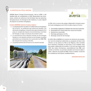 66
AVENIA (Avenir Energie Environnement), créé en 2006, a été
labellisé pôle de compétitivité en 2010. Rassemblant des entre-
prises, centres de recherche et de formation dans les domaines
des géosciences, de l’énergie et des matériaux, il a pour objectif
de préparer la transition énergétique.
L’action d’AVENIA répond à 3 enjeux majeurs :
⊲⊲ Le développement durable et l’indépendance énergétique
de la France : la raréfaction des ressources fossiles, une
demande énergétique croissante des pays émergents et la
prise en compte des impacts environnementaux vont faire
de l’énergie un enjeu crucial pour les années à venir
⊲⊲ La reconversion d’une industrie centrée sur les énergies
fossiles en une industrie centrée sur les énergies nouvelles
permettant aux entreprises et en particulier aux PME-PMI,
de conquérir de nouveaux marchés
⊲⊲ Le positionnement de la France sur le marché mondial
Le Pôle met en œuvre des projets collaboratifs innovants autour
de 5 axes stratégiques qui en font un pôle unique en France :
⊲⊲ Technologies appliquées à l’utilisation des réservoirs souterrains
⊲⊲ Développement responsable des ressources fossiles
⊲⊲ Géothermie industrielle
⊲⊲ Stockage géologique du CO2
⊲⊲ Stockage souterrain de l’énergie
En 2012, ADI et AVENIA ont construit une démarche de prospec-
tion vers les entreprises adhérentes ou prospects de façon à les
informer sur les actions du Pôle et de l’Agence, bien connaître
leurs domaines d’activités et savoir-faire, et les mobiliser dans
des projets collaboratifs d’innovation. C’est ainsi que depuis août
2012, des visites d’entreprises, essentiellement des PME, sont
menées en binôme. Les premiers résultats sont d’ores et déjà vi-
sibles : détection de projets de R&D, mises en relation, recherche
de compétences techniques complémentaires…
www.pole-avenia.com
à propos du pôle Avenia
GéoSciences
pour l'Énergie et
l'Environnement
 