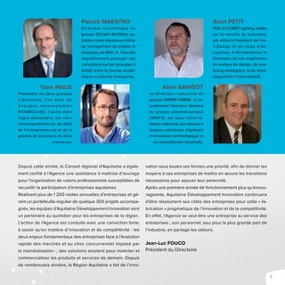 7
Depuis cette année, le Conseil régional d’Aquitaine a égale-
ment confié à l’Agence une assistance à maîtrise d’ouvrage
pour l’organisation de salons professionnels susceptibles de
recueillir la participation d’entreprises aquitaines.
Réalisant plus de 1 200 visites annuelles d’entreprises et gé-
rant un portefeuille régulier de quelque 300 projets accompa-
gnés, les équipes d’Aquitaine Développement Innovation sont
un partenaire au quotidien pour les entreprises de la région.
L’action de l’Agence est conduite avec une conviction forte,
à savoir qu’en matière d’innovation et de compétitivité - les
deux enjeux fondamentaux des entreprises face à l’évolution
rapide des marchés et au choc concurrentiel imposé par
la mondialisation -, des solutions existent pour inventer et
commercialiser les produits et services de demain. Depuis
de nombreuses années, la Région Aquitaine a fait de l’inno-
vation sous toutes ses formes une priorité, afin de donner les
moyens à ses entreprises de mettre en œuvre les transitions
nécessaires pour assurer leur pérennité.
Après une première année de fonctionnement plus qu’encou-
rageante, Aquitaine Développement Innovation continuera
d’être résolument aux côtés des entreprises pour cette « fa-
brication » pragmatique de l’innovation et de la compétitivité.
En effet, l’Agence se veut être une entreprise au service des
entreprises ; son personnel, issu pour la plus grande part de
l’industrie, en partage les valeurs.
Jean-Luc FOUCO
Président du Directoire
Patrick Maestro
Directeur scientif ique du
groupe SOLVAY-RHODIA, ap-
porte à notre équipe sa culture
de management de projets et
d’équipes de R&D, et nous fait
régulièrement partager ses
convictions sur les synergies à
établir entre le monde acadé-
mique et celui de l’entreprise.
Alain Petit
PDG de COREP Lighting, leader
sur le marché du luminaire,
par ailleurs Président de l’ex-
4 Design et de clubs d’en-
treprises. Il fait bénéficier le
Directoire de son expérience
en matière de design, de mar-
keting stratégique et de déve-
loppement à l’international.
Yann Maus
Fondateur de deux groupes
industriels, l’un dans les
é n e rg ie s re n o u ve l a b l e s
(FONROCHE), l’autre dans
l’agro-alimentaire, est riche
d’enseignements sur les défis
de l’entrepreneuriat et de la
gestion de structures en forte
croissance.
Alain Sainsot
ex-Directeur industriel du
groupe PIERRE FABRE, et ac-
tuellement Directeur Général
du groupe pharmaceutique
AMATSI, est pour notre ré-
flexion collective une ressource
toujours précieuse, s’agissant
d’innovation technologique et
de compétitivité industrielle.
 
