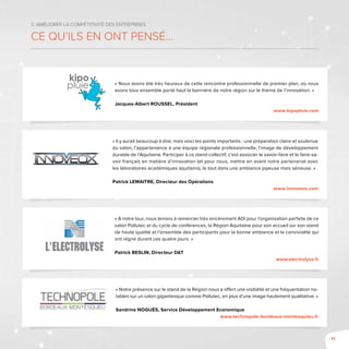 71
2. Améliorer la compétitivité des entreprises
Ce qu’ils en ont pensé...
« Nous avons été très heureux de cette rencontre professionnelle de premier plan, où nous
avons tous ensemble porté haut la bannière de notre région sur le thème de l’innovation. »
Jacques-Albert Roussel, Président
www.kipopluie.com
« Il y aurait beaucoup à dire, mais voici les points importants : une préparation claire et soutenue
du salon, l’appartenance à une équipe régionale professionnelle, l’image de développement
durable de l’Aquitaine. Participer à ce stand collectif, c’est associer le savoir-faire et le faire-sa-
voir français en matière d’innovation (et pour nous, mettre en avant notre partenariat avec
les laboratoires académiques aquitains), le tout dans une ambiance joyeuse mais sérieuse. »
Patrick Lemaitre, Directeur des Opérations
www.innoveox.com
« A notre tour, nous tenons à remercier très sincèrement ADI pour l’organisation parfaite de ce
salon Pollutec et du cycle de conférences, la Région Aquitaine pour son accueil sur son stand
de haute qualité et l’ensemble des participants pour la bonne ambiance et la convivialité qui
ont régné durant ces quatre jours. »
Patrick Beslin, Directeur D&T
www.electrolyse.fr
« Notre présence sur le stand de la Région nous a offert une visibilité et une fréquentation no-
tables sur un salon gigantesque comme Pollutec, en plus d’une image hautement qualitative. »
Sandrine Noguès, Service Développement Economique
www.technopole-bordeaux-montesquieu.fr
 