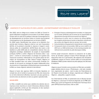 73
Dès 2002, dans le sillage de la création de 2ADI, le Conseil ré-
gional d’Aquitaine engageait la structuration d’une filière optique
et laser dans le cadre de la politique nationale d’aménagement et
de développement du territoire actée en Comité interministériel
d’aménagement et de développement du territoire (CIADT).
En 2004, après l’identification des acteurs et la rédaction d’un
premier plan d’actions, l’Agence créait en son sein l’association
ALPhA, et ils portaient ensemble la réponse à l’appel à candi-
datures pôles de compétitivité. ALPhA Route des Lasers a été
labellisé en juillet 2005 pôle de compétitivité national. Hors ses
obligations (stratégie, labellisation de projets et responsabilité
juridique), ALPhA a confié à l’Agence les fonctions dites « sup-
ports », comme la communication, le portage et la gestion des
ressources humaines, l’attractivité et une grande partie de l’ani-
mation de l’écosystème du Pôle. Depuis l’origine, l’Agence et
le Pôle travaillent dans une même communauté d’intérêts. En-
semble, ils ont œuvré au montage de projets collaboratifs et/ou
structurants et à l’organisation d’évènements pour la promotion de
la filière au niveau régional, national et international.
Depuis la fusion des agences 2ADI et Innovalis Aquitaine, et
compte tenu de la montée en puissance du Pôle, des ressources
lui ont été entièrement affectées, favorisant une plus grande au-
tonomie dans ses décisions et dans sa gestion opérationnelle.
Activité 2012
Le Pôle a amplifié son action pour satisfaire les attentes des en-
treprises et des marchés en créant 4 Domaines d’Actions Straté-
giques applicatifs, animés par des entreprises et des représen-
tants de la recherche en Aquitaine :
⊲⊲ Energies d’avenir et développement durable, en s’appuyant
sur le cluster SYSOLIA créé et animé par le responsable du
département Energie & Environnement de l’Agence
⊲⊲ Photonique et santé, avec la création du réseau BIPSA,
bio-imagerie photonique et santé en Aquitaine, bénéficiant
des actions de l’Agence dans le secteur de la santé
⊲⊲ Instrumentation et équipements industriels (en construction)
⊲⊲ Composants lasers et procédés, DAS qui sera redéfini en
2013 vers un DAS photonique et aéronautique/spatial, bé-
néficiant de la proximité du pôle Aerospace Valley
Comme projet structurant, relevons la croissance de la plate-
forme de formation optique & lasers PYLA hébergée par ADI.
Aujourd’hui forte de 3 permanents, elle dispense des formations
qualifiantes uniques en France, comme celles sur la sécurité laser
labellisées CNSO (comité national sécurité optique) et le DIU laser
& médecine.
L’Agence assure l’activité communication du Pôle dans sa totalité :
pages dédiées dans la revue « Photoniques », site web, newslet-
ters, organisation de salons - dont le salon de l’International et
de l’Export et les Escales du design, organisés par la Région et
l’Agence -, plaquettes, supports visuels…
Sur l’international, le Pôle, en partenariat avec le Bureau Europe
de l’Agence, a poursuivi le travail de diagnostic de 12 PME iden-
tifiées pour suivre le Programme de Partenariat Technique Euro-
péen (PPTE) Grand Sud-Ouest, initié en 2011.
.../...
L’Agence et ALPhA Route des Lasers : un partenariat historique et évolutif
T H E P L A C E T O B E
A L P h A
 