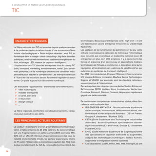 78
3. Développer et animer les filières régionales
TIC
Enjeux stratégiques
La filière nationale des TIC est soumise depuis quelques années
à de profondes restructurations issues d’une succession d’évo-
lutions « technologiques ». Parmi les plus récentes : web 2.0, in-
formatique dans le nuage « cloud computing », big data, données
publiques, analyse web-sémantique, systèmes énergétiques du
futur, éclairages LED, réseaux de capteurs intelligents…
L’implantation des TIC dans les entreprises hors du champ TIC
(bois, transport, marketing, environnement, santé…) est désor-
mais profonde, car le numérique devient une condition indis-
pensable pour assurer la compétitivité. Les entreprises restant
à l’écart de ces mutations seront fortement fragilisées à court
terme. On parle aujourd’hui d’économie numérique.
Les évolutions « applicatives » annoncées sont nombreuses :
⊲⊲ villes numériques
⊲⊲ mobilité intelligente
⊲⊲ e-santé, bien-être
⊲⊲ e-éducation
⊲⊲ design ludique
⊲⊲ …
La filière régionale, confrontée à ces bouleversements, s’orga-
nise pour répondre à ces défis.
Les principaux acteurs aquitains
Le secteur TIC comporte environ 2 500 établissements en Aqui-
taine, employant près de 25 000 salariés. Sa caractéristique
est une fragmentation en petites unités (80% sont des TPE,
60% ont un effectif inférieur à 5 personnes) avec des taux de
natalité et de mortalité élevés. Ce secteur exporte peu (moins
de 7% selon l’Observatoire économique aquitain des TIC), mais
évolue constamment du fait du renouvellement accéléré des
technologies. Beaucoup d’entreprises sont « high tech » et ont
une labellisation Jeune Entreprise Innovante ou Crédit Impôt
Recherche.
Les secteurs de la numérisation du patrimoine et du jeu vidéo
ont une reconnaissance nationale, de même que l’informatique
pour la santé, qui revendique un leadership national (avec 40
entreprises et plus de 1 000 emplois). Il y a également des
forces en présence d’un bon niveau en applications mobiles,
technologies de l’image, e-commerce, e-éducation, ainsi qu’en
navigation et localisation par systèmes de satellites (d’où par
extension en systèmes de transport intelligent).
Des PME comme Audemat, Cheops, CDiscount, Concoursmania,
i2S, Imagine Editions, Immersion, MaxSea, Serma Technologies,
Sigems et VSG3D, par exemple, sont des leaders nationaux,
souvent connus à l’international.
Des entreprises plus récentes comme Asobo Studio, At Internet,
BeTomorrow, FEDD, Helileo, Kimo, Lumiscaphe, Netfective,
Primobox, Robosoft, Stantum, Temesis, Wopata ont rapidement
gagné une belle notoriété.
De nombreuses compétences universitaires et des pôles d’ex-
cellence sont impliqués dont :
⊲⊲ IPB-ENSEIRB-MATMECA : l’école nationale supérieure
d’électronique, informatique, télécommunications, ma-
thématique et mécanique de Bordeaux (22e
en France,
Groupe A, classement l’Etudiant 2012)
⊲⊲ ESTIA (Ecole Supérieure des Technologies Industrielles
Avancées) : école d’ingénieurs spécialisée en informa-
tique industrielle (62e
en France, Groupe B, classement
l’Etudiant 2012)
⊲⊲ ENSC (Ecole Nationale Supérieure de Cognitique) forme
des spécialistes en cognition artificielle ou augmentée,
usages des technologies numériques, facteur humain,
ergonomie et intégration homme-systèmes
⊲⊲ Les laboratoires LaBRI, INRIA, IMS, IMB, InteropVLab ont
 