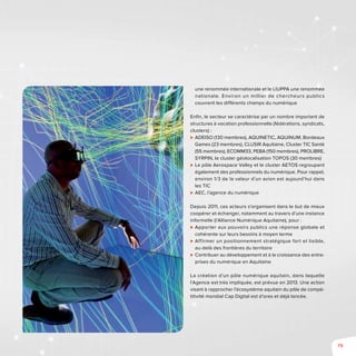 79
une renommée internationale et le LIUPPA une renommée
nationale. Environ un millier de chercheurs publics
couvrent les différents champs du numérique
Enfin, le secteur se caractérise par un nombre important de
structures à vocation professionnelle (fédérations, syndicats,
clusters) :
⊲⊲ ADEISO (130 membres), AQUINETIC, AQUINUM, Bordeaux
Games (23 membres), CLUSIR Aquitaine, Cluster TIC Santé
(55 membres), ECOMM33, PEBA (150 membres), Prolibre,
SYRPIN, le cluster géolocalisation TOPOS (30 membres)
⊲⊲ Le pôle Aerospace Valley et le cluster AETOS regroupent
également des professionnels du numérique. Pour rappel,
environ 1/3 de la valeur d’un avion est aujourd’hui dans
les TIC
⊲⊲ AEC, l’agence du numérique
Depuis 2011, ces acteurs s’organisent dans le but de mieux
coopérer et échanger, notamment au travers d’une instance
informelle (l’Alliance Numérique Aquitaine), pour :
⊲⊲ Apporter aux pouvoirs publics une réponse globale et
cohérente sur leurs besoins à moyen terme
⊲⊲ Affirmer un positionnement stratégique fort et lisible,
au-delà des frontières du territoire
⊲⊲ Contribuer au développement et à la croissance des entre-
prises du numérique en Aquitaine
La création d’un pôle numérique aquitain, dans laquelle
l’Agence est très impliquée, est prévue en 2013. Une action
visant à rapprocher l’écosystème aquitain du pôle de compé-
titivité mondial Cap Digital est d’ores et déjà lancée.
 