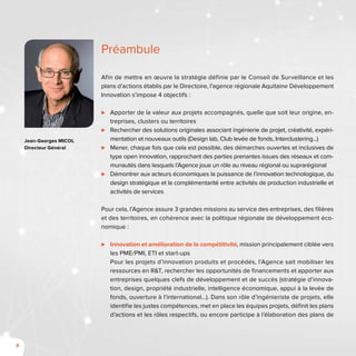 8
Afin de mettre en œuvre la stratégie définie par le Conseil de Surveillance et les
plans d’actions établis par le Directoire, l’agence régionale Aquitaine Développement
Innovation s’impose 4 objectifs :
⊲⊲ Apporter de la valeur aux projets accompagnés, quelle que soit leur origine, en-
treprises, clusters ou territoires
⊲⊲ Rechercher des solutions originales associant ingénierie de projet, créativité, expéri-
mentation et nouveaux outils (Design lab, Club levée de fonds, Interclustering...)
⊲⊲ Mener, chaque fois que cela est possible, des démarches ouvertes et inclusives de
type open innovation, rapprochant des parties prenantes issues des réseaux et com-
munautés dans lesquels l’Agence joue un rôle au niveau régional ou suprarégional
⊲⊲ Démontrer aux acteurs économiques la puissance de l’innovation technologique, du
design stratégique et la complémentarité entre activités de production industrielle et
activités de services
Pour cela, l’Agence assure 3 grandes missions au service des entreprises, des filières
et des territoires, en cohérence avec la politique régionale de développement éco-
nomique :
⊲⊲ Innovation et amélioration de la compétitivité, mission principalement ciblée vers
les PME/PMI, ETI et start-ups
Pour les projets d’innovation produits et procédés, l’Agence sait mobiliser les
ressources en R&T, rechercher les opportunités de financements et apporter aux
entreprises quelques clefs de développement et de succès (stratégie d’innova-
tion, design, propriété industrielle, intelligence économique, appui à la levée de
fonds, ouverture à l’international…). Dans son rôle d’ingénieriste de projets, elle
identifie les justes compétences, met en place les équipes projets, définit les plans
d’actions et les rôles respectifs, ou encore participe à l’élaboration des plans de
Préambule
Jean-Georges MICOL
Directeur Général
 