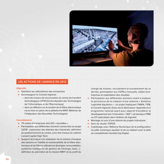 80
Les actions de l’Agence en 2012
Objectifs
⊲⊲ Satisfaire les sollicitations des entreprises
⊲⊲ Accompagner le Conseil régional :
■■ dans les travaux de structuration du centre de transfert
technologique CATIE (Centre Aquitain des Technologies
de l’Informatique et de l’Electronique)
■■ dans sa réflexion sur le soutien de la filière électronique
via la mise en place de la plateforme MINT (Maîtrise de
l’Intégration des Nouvelles Technologies)
Concrètement
⊲⊲ 75 visites d’entreprises dont 50 « nouvelles »
⊲⊲ Participation aux différentes réunions consacrées au projet
CATIE : expression des attentes des industriels, définition
du positionnement du centre, suivi des travaux du cabinet
conseil Capital High Tech
⊲⊲ Support technique à la réalisation de la mission d’analyse
des besoins en fiabilité et maintenabilité de la filière élec-
tronique et de filières utilisatrices (énergies renouvelables,
systèmes intelligents de gestion de l’énergie, laser…) :
définition du périmètre de la mission MINT et du profil du
chargé de mission, recrutement et encadrement de ce
dernier, participation aux COPILs mensuels, visites d’en-
treprises et exploitation des résultats
⊲⊲ Participation aux différentes réunions visant à analyser
la pertinence de la création d’une antenne « Ambition
Logicielle Aquitaine » : ce projet impliquant l’INRIA, l’IPB,
le Conseil régional, Oséo est la déclinaison régionale d’un
programme national ayant pour objectif d’accélérer le
développement par l’innovation « 360° » de plusieurs PME
ou ETI spécialisés dans l’édition de logiciels
⊲⊲ Montage et suivi d’une dizaine de projets individuels
⊲⊲ Suivi du cluster TOPOS
⊲⊲ Copilotage avec l’Alliance Numérique de la préfiguration
du pôle numérique aquitain et de sa relation avec le pôle
de compétitivité mondial Cap Digital
 