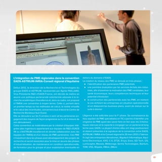 81
L’intégration de PME régionales dans la convention
EADS-ASTRIUM-INRIA-Conseil régional d’Aquitaine
Début 2012, la direction de la Recherche et Technologies du
groupe EADS et ASTRIUM, représentée par Agnès Paillard,
Vice-Présidente R&D d’EADS France, ont décidé de mettre en
œuvre une politique partenariale volontariste adossée à la re-
cherche académique d’excellence et, dans ce cadre, ont proposé
à l’INRIA une convention à moyen terme. Celle-ci, portant dans
un premier temps sur les méthodes de calcul, la réalité virtuelle
et le calcul des incertitudes, concernera tout d’abord le Centre de
Recherche Bordeaux Sud-Ouest.
Elle se déroulera sur les 5 années à venir et les partenaires en-
gageront des moyens de façon progressive au fur et à mesure de
son déroulement.
Cette convention se matérialisera par la création d’équipes inté-
grées (des ingénieurs appartenant aux équipes de R&D d’EADS
IW ou d’ASTRIUM travailleront en étroite collaboration avec les
équipes de l’INRIA) et d’un réseau de PME partenaires. Ces PME
s’investiront dans les phases post-développement des projets de
recherche et seront associées pour la mise en œuvre des phases
d’industrialisation, de maintenance en condition opérationnelle,
de formation pour le groupe et pour exploitation éventuelle en
dehors du domaine d’EADS.
La création du réseau des PME se déroule en trois phases :
⊲⊲ l’identification des partenaires PME potentiels
⊲⊲ une première évaluation par les services Achats des indus-
triels, afin d’examiner la motivation des PME candidates, leur
santé économique, leurs compétences techniques et leur
potentiel d’évolution
⊲⊲ la construction des partenariats avec les PME, en mettant
le cas échéant les entreprises en situation opérationnelle
et en élaborant les business plans, avant de statuer sur la
suite à donner
L’Agence a été sollicitée pour la 1re
phase. Sa connaissance du
tissu aquitain de PME spécialisées en TIC a permis d’identifier une
vingtaine de PME ayant des savoir-faire en lien avec les 3 théma-
tiques retenues et la capacité à s’engager sur un partenariat long
terme avec EADS. La plupart d’entre elles ont réagi positivement
et étaient présentes à la signature de la convention entre EADS,
ASTRIUM, l’INRIA et le Conseil régional le 29 mars 2012 à Talence.
Il s’agit des entreprises Aérodrones, Algotech Informatique, Aqui-
taine Electronique, AXS, C-S, DT2E, Ersya, Exeo, GD Tech, i2S,
Lumiscaphe, Maxsea, Météorage, Serma Technologies, Stantum,
TDM, VSG, Wopata, XMod, 2Moro
 