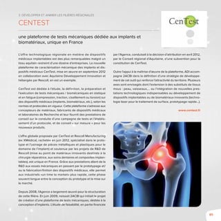 85
3. Développer et animer les filières régionales
CenTest
une plateforme de tests mécaniques dédiée aux implants et
biomatériaux, unique en France
L’offre technologique régionale en matière de dispositifs
médicaux implantables est des plus remarquables malgré un
tissu aquitain restreint d’une dizaine d’entreprises. La nouvelle
plateforme de caractérisation mécanique des implants et dis-
positifs médicaux CenTest, mise en œuvre en septembre 2012
en collaboration avec Aquitaine Développement Innovation et
hébergée par Rescoll, en est un exemple.
CenTest est dédiée à l’étude, la définition, la préparation et
l’exécution de tests mécaniques / biomécaniques en statique
et en fatigue (compression, traction, cisaillement ou torsion) sur
des dispositifs médicaux (implants, biomatériaux, etc.), selon les
normes et protocoles en vigueur. Cette plateforme s’adresse aux
concepteurs de matériaux, fabricants de dispositifs médicaux
et laboratoires de Recherche et leur fournit des prestations de
conseil sur la conduite d’une campagne de tests et l’établis-
sement d’un protocole, et de conseil « sur mesure » pour les
nouveaux produits.
L’offre globale proposée par CenTest et Rescoll Manufacturing
(ex XMédical, rachetée en juin 2012, spécialisé dans le proto-
type et l’usinage de pièces métalliques et plastiques pour le
domaine de l’implant) et soutenue par les projets de R&D de
Rescoll (mise au point de matériaux innovants destinés à la
chirurgie réparatrice, aux soins dentaires et composites implan-
tables), est unique en France. Grâce aux prestations allant de la
R&D aux essais mécaniques en passant par le prototypage et/
ou la fabrication/finition des dispositifs médicaux, elle permet
aux industriels «un time to market» plus rapide, cette phase
souvent longue entre la conception du prototype et la mise sur
le marché.
Depuis 2008, l’Agence a largement œuvré pour la structuration
de cette filière. En juin 2009, naissait 2ACBI qui initiait le projet
de création d’une plateforme de tests mécaniques, dédiée à la
conception d’implants. L’étude de faisabilité, en partie financée
par l’Agence, conduisait à la décision d’attribution en avril 2012,
par le Conseil régional d’Aquitaine, d’une subvention pour la
constitution de CenTest.
Outre l’appui à la maîtrise d’œuvre de la plateforme, ADI accom-
pagne 2ACBI dans la définition d’une stratégie de développe-
ment de cet outil qui renforce l’attractivité du territoire. Plusieurs
axes sont envisagés dont l’extension à des substituts de tissus
mous : peau, vaisseaux,… ou l’intégration de nouvelles pres-
tations technologiques indispensables au développement de
dispositifs implantables ou de biomatériaux innovants (techno-
logie laser pour le traitement de surface, prototypage rapide…).
www.centest.fr
 