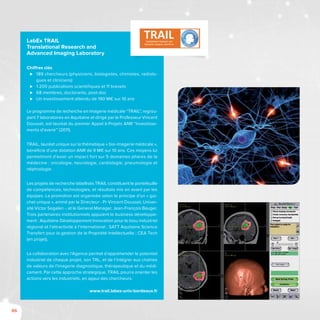 86
LabEx TRAIL
Translational Research and
Advanced Imaging Laboratory
Chiffres clés
⊲⊲ 189 chercheurs (physiciens, biologistes, chimistes, radiolo-
gues et cliniciens)
⊲⊲ 1 200 publications scientifiques et 11 brevets
⊲⊲ 68 membres, doctorants, post-doc
⊲⊲ Un investissement attendu de 190 M€ sur 10 ans
Le programme de recherche en imagerie médicale “TRAIL”, regrou-
pant 7 laboratoires en Aquitaine et dirigé par le Professeur Vincent
Dousset, est lauréat du premier Appel à Projets ANR “Investisse-
ments d’avenir” (2011).
TRAIL, lauréat unique sur la thématique « bio-imagerie médicale »,
bénéficie d’une dotation ANR de 9 M€ sur 10 ans. Ces moyens lui
permettront d’avoir un impact fort sur 5 domaines phares de la
médecine : oncologie, neurologie, cardiologie, pneumologie et
néphrologie.
Les projets de recherche labellisés TRAIL constituent le portefeuille
de compétences, technologies, et résultats mis en avant par les
équipes. La promotion est organisée selon le principe d’un « gui-
chet unique », animé par le Directeur - Pr Vincent Dousset, Univer-
sité Victor Segalen -, et le General Manager, Jean-François Bauger.
Trois partenaires institutionnels appuient le business développe-
ment : Aquitaine Développement Innovation pour le tissu industriel
régional et l’attractivité à l’international ; SATT Aquitaine Science
Transfert pour la gestion de la Propriété Intellectuelle ; CEA Tech
(en projet).
La collaboration avec l’Agence permet d’appréhender le potentiel
industriel de chaque projet, son TRL, et de l’intégrer aux chaînes
de valeurs de l’imagerie diagnostique, thérapeutique et du médi-
cament. Par cette approche stratégique, TRAIL pourra orienter les
actions vers les industriels, en appui des chercheurs.
www.trail.labex-univ-bordeaux.fr
 