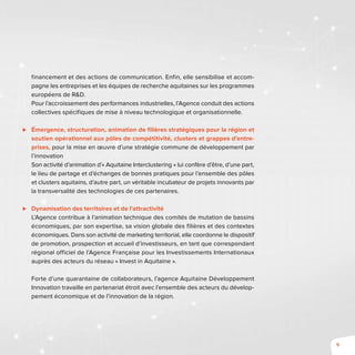9
financement et des actions de communication. Enfin, elle sensibilise et accom-
pagne les entreprises et les équipes de recherche aquitaines sur les programmes
européens de R&D.
Pour l’accroissement des performances industrielles, l’Agence conduit des actions
collectives spécifiques de mise à niveau technologique et organisationnelle.
⊲⊲ Émergence, structuration, animation de filières stratégiques pour la région et
soutien opérationnel aux pôles de compétitivité, clusters et grappes d’entre-
prises, pour la mise en œuvre d’une stratégie commune de développement par
l’innovation
Son activité d’animation d’« Aquitaine Interclustering » lui confère d’être, d’une part,
le lieu de partage et d’échanges de bonnes pratiques pour l’ensemble des pôles
et clusters aquitains, d’autre part, un véritable incubateur de projets innovants par
la transversalité des technologies de ces partenaires.
⊲⊲ Dynamisation des territoires et de l’attractivité
L’Agence contribue à l’animation technique des comités de mutation de bassins
économiques, par son expertise, sa vision globale des filières et des contextes
économiques. Dans son activité de marketing territorial, elle coordonne le dispositif
de promotion, prospection et accueil d’investisseurs, en tant que correspondant
régional officiel de l’Agence Française pour les Investissements Internationaux
auprès des acteurs du réseau « Invest in Aquitaine ».
Forte d’une quarantaine de collaborateurs, l’agence Aquitaine Développement
Innovation travaille en partenariat étroit avec l’ensemble des acteurs du dévelop-
pement économique et de l’innovation de la région.
 