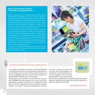 90
« Le mariage a été célébré. Le mariage, c’est celui de l’Aquitaine
et de Midi-Pyrénées dans le secteur agricole et agroindustriel. Il
est effectif depuis la fin de l’hiver 2011 et a donné naissance au
pôle de compétitivité agricole et agroindustriel du Sud-Ouest. »
Alain ROUSSET, Sillage N° 27 de novembre 2012.
En effet, après un an d’activité sur un territoire étendu, le premier
bilan d’AGRIMIP Sud-Ouest Innovation est concluant. Sur 33 pro-
jets labellisés ou agréés en 2012 pour un budget global de 106
M€, près de 50 % impliquaient des acteurs aquitains. Les Relais
aquitains, dont l’agence Aquitaine Développement Innovation,
sont bien en place et ont permis de
rencontrer plus de 80 entreprises. La
sensibilisation s’est intensifiée avec l’ar-
rivée il y a quelques mois d’une Délé-
guée Territoriale, qui a pu visiter plus de
40 entreprises supplémentaires. La part des adhérents aquitains
commence également à être significative. Déjà 70 adhérents en
2012 et un objectif de 110 en 2013.
www.agrimipinnovation.com
à propos d’Agrimip sud-ouest innovation
Appel à Manifestation d’Intérêt
« Innovation en Agroalimentaire »
L’Agence a proposé au Conseil régional le principe d’un appel à
manifestation d’intérêt (AMI) pour soutenir l’innovation dans la fi-
lière agroalimentaire, puis l’a accompagné dans la mise en œuvre.
Les quatre thématiques stratégiques de travail d’Aquitaine Déve-
loppement Innovation, pour mémoire « Nutrition Santé », « Clean
Label », « Praticité et emballages intelligents ou actifs » et « Va-
lorisation de matières premières régionales » ont été retenues
dans le cadre de cet appel à manifestation d’intérêt.
Lancé début septembre 2012 et clôturé en décembre 2012, il a
permis de recueillir 10 dossiers de qualité pour une analyse dé-
but 2013 en comité d’évaluation regroupant le Conseil régional,
Oséo, l’Agence et les CRT Agir, Agrotec et Iterg. Les thématiques
« Nutrition santé » et « Valorisation de matières premières régio-
nales » sont au cœur de la majorité de ces projets. Les dossiers
ont été soumis aussi bien par de grandes entreprises : Delpeyrat,
Maître Prunille… que par des PME : Pollenergie, Les Tartines du
berger, Falières Nutrition, Cacolac…
D’autre part, une vingtaine de projets détectés n’ont pas été
soumis car insuffisamment matures. Plusieurs d’entre eux seront
traités par l’Agence en 2013.
 