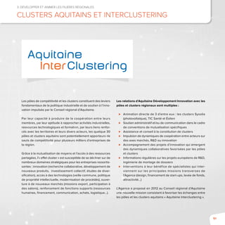 91
3. Développer et animer les filières régionales
clusters aquitains et Interclustering
Les pôles de compétitivité et les clusters constituent des leviers
fondamentaux de la politique industrielle et de soutien à l’inno-
vation impulsée par le Conseil régional d’Aquitaine.
Par leur capacité à produire de la coopération entre leurs
membres, par leur aptitude à rapprocher activités industrielles,
ressources technologiques et formation, par leurs liens renfor-
cés avec les territoires et leurs divers acteurs, les quelque 30
pôles et clusters aquitains sont potentiellement apporteurs de
sauts de compétitivité pour plusieurs milliers d’entreprises de
la région.
Grâce à la mutualisation de moyens et l’accès à des ressources
partagées, l’« effet cluster » est susceptible de se décliner sur de
nombreux domaines stratégiques pour les entreprises ressortis-
santes : innovation (recherche collaborative, développement de
nouveaux produits, investissement collectif, études de diver-
sification), accès à des technologies (veille commune, politique
de propriété intellectuelle, modernisation de procédés), ouver-
ture à de nouveaux marchés (missions export, participation à
des salons), renforcement de fonctions supports (ressources
humaines, financement, communication, achats, logistique…).
Les relations d’Aquitaine Développement Innovation avec les
pôles et clusters régionaux sont multiples :
⊲⊲ Animation directe de 3 d’entre eux : les clusters Sysolia
(photovoltaïque), TIC Santé et Éolien
⊲⊲ Soutien administratif et/ou de communication dans le cadre
de conventions de mutualisation spécifiques
⊲⊲ Assistance et conseil à la constitution de clusters
⊲⊲ Impulsion de dynamiques de coopération entre acteurs sur
des axes marchés, R&D ou innovation
⊲⊲ Accompagnement des projets d’innovation qui émergent
des dynamiques collaboratives favorisées par les pôles
et clusters
⊲⊲ Informations régulières sur les projets européens de R&D,
ingénierie de montage de dossiers
⊲⊲ Interventions à leur bénéfice de spécialistes qui inter-
viennent sur les principales missions transverses de
l’Agence (design, financement de start-ups, levée de fonds,
attractivité…)
L’Agence a proposé en 2012 au Conseil régional d’Aquitaine
une nouvelle mission consistant à favoriser les échanges entre
les pôles et les clusters aquitains « Aquitaine Interclustering ».
Aquitaine
InterClustering
 