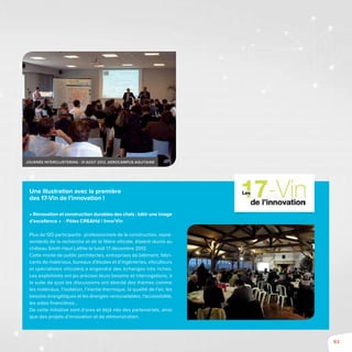 93
Une illustration avec la première
des 17-Vin de l’innovation !
« Rénovation et construction durables des chais : bâtir une image
d’excellence » - Pôles CREAHd / Inno’Vin
Plus de 120 participants : professionnels de la construction, repré-
sentants de la recherche et de la filière viticole, étaient réunis au
château Smith Haut Lafitte le lundi 17 décembre 2012.
Cette mixité de public (architectes, entreprises de bâtiment, fabri-
cants de matériaux, bureaux d’études et d’ingénieries, viticulteurs
et spécialistes viticoles) a engendré des échanges très riches.
Les exploitants ont pu préciser leurs besoins et interrogations, à
la suite de quoi les discussions ont abordé des thèmes comme
les matériaux, l’isolation, l’inertie thermique, la qualité de l’air, les
besoins énergétiques et les énergies renouvelables, l’accessibilité,
les aides financières…
De cette initiative sont d’ores et déjà nés des partenariats, ainsi
que des projets d’innovation et de démonstration.
Journée Interclustering - 31 août 2012, Aerocampus aquitaine
 