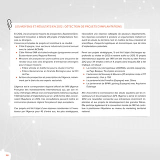98
En 2012, via ses propres moyens de prospection, Aquitaine Déve-
loppement Innovation a détecté 28 projets d’implantations fran-
çais ou étrangers.
4 sources principales de projets ont contribué à ce résultat :
⊲⊲ Cible Espagne, tous secteurs industriels (contrat annuel
avec le cabinet ACSAN)
⊲⊲ Cible filières ENR et écotechnologies (programme annuel
Écoterritoires avec Regional Partner)
⊲⊲ Missions de prospection ponctuelles (une douzaine de
rendez-vous avec des dirigeants d’entreprises étrangers
pour chaque mission) :
■■ Filière viticole en Californie pour le cluster Inno’Vin
■■ Filière Géosciences en Grande-Bretagne pour la CCI
de Pau
⊲⊲ Actions de prospection et prescription de l’Agence, notam-
ment par le biais de ses experts sectoriels
L’Agence est le correspondant régional officiel de l’AFII (Agence
Française des Investissements Internationaux) qui, par son ré-
seau à l’étranger, diffuse à ses correspondants nationaux quelque
1 000 demandes d’implantations par an ; 243 d’entre elles concer-
naient l’Aquitaine en 2012. Ces consultations peuvent mettre en
concurrence plusieurs régions françaises et pays européens.
Ces projets ont fait l’objet d’une réponse coordonnée à l’inves-
tisseur par l’Agence pour 43 d’entre eux, les plus stratégiques,
nécessitant une réponse collégiale de plusieurs départements.
Ces réponses consistent à produire un argumentaire mettant en
avant les atouts du territoire, tant en matière de tissu industriel et
scientifique, d’aspects logistiques et économiques, que de sites
d’implantations potentiels.
Parmi ces projets stratégiques, 5 ont fait l’objet d’échanges ap-
profondis ou visites en 2012 et restent actifs sur 2013. 15 projets
internationaux apportés par l’AFII ont été inscrits au bilan France
2012 pour 311 emplois créés et 4 projets dans lesquels ADI a été
impliqué, ont abouti :
⊲⊲ La création du site logistique LODISNA, société espagnole,
au Pays Basque, 15 emplois annoncés
⊲⊲ L’extension de Novasep à Mourenx (35 emplois créés et 117
pérennisés) - Voir p. 100
⊲⊲ Le partenariat de Primafrio (Espagne) avec Olano
⊲⊲ Le partenariat de BPM Lighting (Espagne) avec Aquitaine
Éclairage
Afin d’accroitre la connaissance des atouts aquitains par les in-
vestisseurs et les prospecteurs AFII, l’Agence a lancé en octobre
2012 une newsletter consacrée aux entreprises récemment im-
plantées et aux projets de développement des grandes filières.
Elle participe également à la convention monde de l’AFII et contri-
bue à positionner l’Aquitaine au niveau du marketing territorial
national.
Les moyens et résultats en 2012 : Détection de projets d’implantations
 