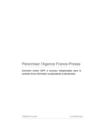 Pérenniser l'Agence France-Presse
Comment rendre l'AFP à nouveau indispensable dans le
contexte d'une information surabondante et dévalorisée.




FRÉDÉRIC FILLOUX                            1er FEVRIER 2010
 