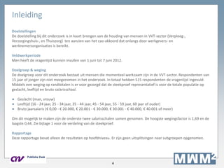 4
Inleiding
Doelstellingen
De doelstelling bij dit onderzoek is in kaart brengen van de houding van mensen in VVT-sector (Verpleeg-,
Verzorgingshuis-, en Thuiszorg) ten aanzien van het cao-akkoord dat onlangs door werkgevers- en
werknemersorganisaties is bereikt.
Veldwerkperiode
Men heeft de vragenlijst kunnen invullen van 1 juni tot 7 juni 2012.
Doelgroep & weging
De doelgroep voor dit onderzoek bestaat uit mensen die momenteel werkzaam zijn in de VVT-sector. Respondenten van
15 jaar of jonger zijn niet meegenomen in het onderzoek. In totaal hebben 515 respondenten de vragenlijst ingevuld.
Middels een weging op randtotalen is er voor gezorgd dat de steekproef representatief is voor de totale populatie op
geslacht, leeftijd en bruto salarisschaal.
● Geslacht (man, vrouw)
● Leeftijd (16 - 24 jaar, 25 - 34 jaar, 35 - 44 jaar, 45 - 54 jaar, 55 - 59 jaar, 60 jaar of ouder)
● Bruto jaarsalaris (€ 0,00 - € 20.000, € 20.001 - € 30.000, € 30.001 - € 40.000, € 40.001 of meer)
Om dit mogelijk te maken zijn de onderste twee salarisschalen samen genomen. De hoogste wegingsfactor is 1,69 en de
laagste 0,44. Zie bijlage 1 voor de verdeling van de steekproef.
Rapportage
Deze rapportage bevat alleen de resultaten op hoofdniveau. Er zijn geen uitsplitsingen naar subgroepen opgenomen.
 