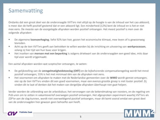 5
Samenvatting
Ondanks dat een groot deel van de ondervraagde VVT’ers niet altijd op de hoogte is van de inhoud van het cao-akkoord,
is meer dan de helft positief gestemd dat er een akkoord ligt. Een minderheid (12%) kent de inhoud en is het er niet
mee eens. De meeste van de voorgelegde afspraken worden positief ontvangen. Het meest positief is men over de
volgende afspraken:
 De algemene loonsverhoging; liefst 92% kan hier, gezien het economische klimaat, mee leven of is gewoonweg
tevreden.
 Acht op de tien VVT’ers geeft aan betrokken te willen worden bij de inrichting en uitvoering van werkprocessen,
zolang zij hier tijd van hun baas voor krijgen.
 Het inzetten van mensen met een beperking is volgens driekwart van de ondervraagden een goed idee, mits daar
tijd voor wordt vrijgemaakt.
Een aantal afspraken worden wat sceptischer ontvangen, te weten:
 De gelijkstelling van de onregelmatigheidstoeslag (ORT) en de bijbehorende compensatieregeling wordt het minst
positief ontvangen; 55% is het met minimaal één van de afspraken niet eens.
 Het voornemen om afspraken te maken met de Nederlandse gemeenten over de WMO wordt gemixt ontvangen;
vier op de tien VVT’ers vinden dit een goed voornemen, maar een evenzo grootte groep is niet louter positief. Zij
vinden dit te laat of denken dat het maken van dergelijke afspraken überhaupt niet gaat helpen.
Verder worden de uitbreiding van de arbeidsduur, het vervroegen van de bekendmaking van roosters, en de regeling om
PLB-uren om te zetten in vakantieverlof overwegen positief ontvangen. Het afgesproken experiment waarbij VVT’ers als
ZZP’er aan de slag kunnen, wordt niet overweldigend positief ontvangen, maar dit komt vooral omdat een groot deel
van de ondervraagden hier gewoon geen behoefte aan heeft.
 