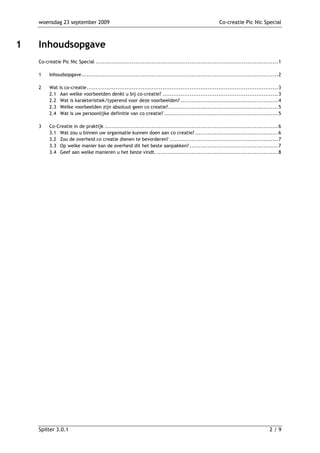 woensdag 23 september 2009                                                                       Co-creatie Pic Nic Special



1   Inhoudsopgave
    Co-creatie Pic Nic Special .....................................................................................................1

    1    Inhoudsopgave.............................................................................................................2

    2    Wat   is co-creatie..........................................................................................................3
         2.1   Aan welke voorbeelden denkt u bij co-creatie? ................................................................3
         2.2   Wat is karakteristiek/typerend voor deze voorbeelden? ......................................................4
         2.3   Welke voorbeelden zijn absoluut geen co creatie?.............................................................5
         2.4   Wat is uw persoonlijke definitie van co creatie? ...............................................................5

    3    Co-Creatie in de praktijk ................................................................................................6
         3.1 Wat zou u binnen uw organisatie kunnen doen aan co creatie? ..............................................6
         3.2 Zou de overheid co creatie dienen te bevorderen? ............................................................7
         3.3 Op welke manier kan de overheid dit het beste aanpakken? .................................................7
         3.4 Geef aan welke manieren u het beste vindt. ...................................................................8




    Spilter 3.0.1                                                                                                               2/9
 