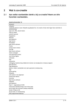 woensdag 23 september 2009                                                      Co-creatie Pic Nic Special



2     Wat is co-creatie
2.1   Aan welke voorbeelden denkt u bij co-creatie? Noem uw drie
      favoriete voorbeelden.

      Aantal antwoorden 36
      Antwoord
      wikipedia
      mediawiki software (waar wikipedia op gebaseerd is). Co-creatie zit door ALLE lagen heen (techniek en
      samenwerking)
      qype.com, Nike, ducati motors
      mash up videos
      world of warcraft
      blogosphere
      delicious
      dell ideastorm
      lego factory
      Startpagina
      open source software
      Firefox
      amazon klant reviews
      Fiat 500
      Open Source software
      obama campagne
      user generated content
      Joint Strike Fighter
      wikimedia
      lego
      inoocentive
      weblogging: beeldvorming middels het innemen van standpunten en daarop reageren
      gebruikersfora
      Lego Mindstorms
      Apache. Andere voorbeelden zijn vaak (upstream) crowdsourcing.
      lego
      online gaming
      Wikipedia
      wiki werken in het algemeen
      Zwitsal Voor Mama's
      Concorde
      Open Source software
      wikipedia
      dell ideastorm
      Paars 1 - regeerakkoord 94-98
      interactieve beleidsvorming in een nieuw jasje
      ben jij beter dan microsoft (mashup wedstrijd)
      Senseo- Philips en DE
      elk een deel, en wisselwerking
      9292 programmeerwedstrijd




      Spilter 3.0.1                                                                                           3/9
 
