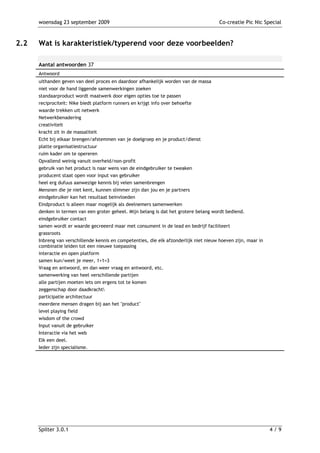 woensdag 23 september 2009                                                        Co-creatie Pic Nic Special



2.2   Wat is karakteristiek/typerend voor deze voorbeelden?

      Aantal antwoorden 37
      Antwoord
      uithanden geven van deel proces en daardoor afhankelijk worden van de massa
      niet voor de hand liggende samenwerkingen zoeken
      standaarproduct wordt maatwerk door eigen opties toe te passen
      reciprociteit: Nike biedt platform runners en krijgt info over behoefte
      waarde trekken uit netwerk
      Netwerkbenadering
      creativiteit
      kracht zit in de massaliteit
      Echt bij elkaar brengen/afstemmen van je doelgroep en je product/dienst
      platte organisatiestructuur
      ruim kader om te opereren
      Opvallend weinig vanuit overheid/non-profit
      gebruik van het product is naar wens van de eindgebruiker te tweaken
      producent staat open voor input van gebruiker
      heel erg dufuus aanwezige kennis bij velen samenbrengen
      Mensnen die je niet kent, kunnen slimmer zijn dan jou en je partners
      eindgebruiker kan het resultaat beinvloeden
      Eindproduct is alleen maar mogelijk als deelnemers samenwerken
      denken in termen van een groter geheel. Mijn belang is dat het grotere belang wordt bediend.
      eindgebruiker contact
      samen wordt er waarde gecreeerd maar met consument in de lead en bedrijf faciliteert
      grassroots
      Inbreng van verschillende kennis en competenties, die elk afzonderlijk niet nieuw hoeven zijn, maar in
      combinatie leiden tot een nieuwe toepassing
      interactie en open platform
      samen kun/weet je meer, 1+1=3
      Vraag en antwoord, en dan weer vraag en antwoord, etc.
      samenwerking van heel verschillende partijen
      alle partijen moeten iets om ergens tot te komen
      zeggenschap door daadkracht
      participatie architectuur
      meerdere mensen dragen bij aan het "product"
      level playing field
      wisdom of the crowd
      Input vanuit de gebruiker
      Interactie via het web
      Elk een deel.
      Ieder zijn specialisme.




      Spilter 3.0.1                                                                                            4/9
 