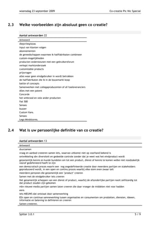 woensdag 23 september 2009                                                      Co-creatie Pic Nic Special




2.3   Welke voorbeelden zijn absoluut geen co creatie?

      Aantal antwoorden 22
      Antwoord
      diepvriespizzas
      input van klanten volgen
      abonnementen
      de gereedschappen waarmee ik halffabrikaten combineer
      custom-mogelijkheden
      producten ondersteunen met een gebruikersforum
      verkapt marktonderzoek
      customizable products
      prijsvragen
      alles waar geen eindgebruiker in wordt betrokken
      de halffabrikaten die ik in de bouwmarkt koop
      battle of concepts
      Samenwerken met collegaproducenten of af/toeleveranciers
      Alles met een patent
      Concorde
      het witbrood en vele ander producten
      fiat 500
      Senseo
      buzzer
      Custom Vans.
      Senseo
      Lego Mindstorms.



2.4   Wat is uw persoonlijke definitie van co creatie?

      Aantal antwoorden 13
      Antwoord
      duurzamen
      vraag en aanbod creeeren samen iets, waarvan uitkomst niet op voorhand bekend is
      ontwikkeling obv diversiteit en gedeelde controle zonder dat je weet wat het eindproduct wordt
      gezamenlijk kennis en kunde bundelen om tot een product, dienst of kennis te komen welke niet noodzakelijk
      vooraf gedefenieerd hoeft te zijn
      een democratisch proces waarin een nog ongedefinieerde creatie door meerdere partijen en stakeholders
      geproduceerd wordt, in een open en continu proces waarbij elke stem even zwaar telt
      meerdere personen die gezamenlijk een "product" creeren
      Samen met de eindgebruiker iets creeren
      Het gezamenlijk scheppen van een dienst of product, waarbij de afzonderlijke partijen nooit zelfstandig tot
      dat product zouden zijn gekomen
      mbv nieuwe media partijen samen laten creeren die daar vroeger de middelen niet voor hadden
      eens
      iets NIEUWS dat ontstaat door samenwerking
      EEn open en continue samnewerking tussen organisaties en consumenten om produkten, diensten, ideeen,
      informatie en beleving te definieren en creeren
      Samen creeeren.



      Spilter 3.0.1                                                                                         5/9
 
