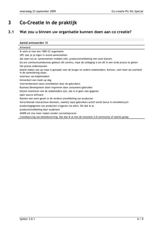 woensdag 23 september 2009                                                        Co-creatie Pic Nic Special



3     Co-Creatie in de praktijk
3.1   Wat zou u binnen uw organisatie kunnen doen aan co creatie?

      Aantal antwoorden 18
      Antwoord
      ik werk al voor een 100% CC organisatie
      UPC laat je je eigen tv avond samenstellen
      dat doen wij al: samenwerken middels wiki, productontwikkeling met onze klanten
      bij ons communicatiebureau gebeurt dit continu, maar de uitdaging is om dit in een strak proces te gieten
      het proces ondersteunen
      beleid maken wat op maat is gemaakt voor de burger en andere stakeholders. Kortom, veel meer als overheid
      in de samenleving staan.
      exterieur van kabelmodem
      binnenkort een mash-up dag
      internetdiensten laten ontwikkelen door de gebruikers
      Business Development laten inspireren door consument/gebruiker
      blijven monitoren wie de stakeholders zijn, dat is nl geen vast gegeven
      open source software
      Klanten een stem geven in de verdere ontwikkeling van producten
      Verschillende interactieve diensten, waarbij input gebruikers actief wordt benut in ontwikkelcycli
      productiegegevens van producten vrijgeven via wiki's. Dit doe ik al.
      productontwikkeling door studenten
      ANWB wil nixs meer maken zonder cocreatieproces
      crowdsourcing van beleidsvorming. Dat doe ik al met de innovatie 2.0-community of talents groep




      Spilter 3.0.1                                                                                          6/9
 