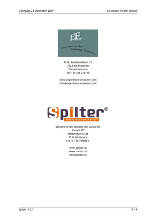 woensdag 23 september 2009                                           Co-creatie Pic Nic Special




                                    Prof. Bronkhorstlaan 15
                                      3723 MB Bilthoven
                                       The Netherlands
                                      Tel +31 346-212110

                                www.experience-economy.com
                                info@experience-economy.com




                             Spilter® is een concept van Canast BV
                                            Canast BV
                                        Markerkant 13-88
                                         1314 AN Almere
                                      Tel +31 36-7508275

                                        www.spilter.nl
                                        www.canast.nl
                                        info@canast.nl




Spilter 3.0.1                                                                             9/9
 