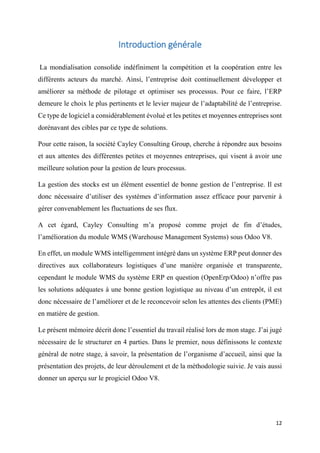 12
Introduction générale
La mondialisation consolide indéfiniment la compétition et la coopération entre les
différents acteurs du marché. Ainsi, l’entreprise doit continuellement développer et
améliorer sa méthode de pilotage et optimiser ses processus. Pour ce faire, l’ERP
demeure le choix le plus pertinents et le levier majeur de l’adaptabilité de l’entreprise.
Ce type de logiciel a considérablement évolué et les petites et moyennes entreprises sont
dorénavant des cibles par ce type de solutions.
Pour cette raison, la société Cayley Consulting Group, cherche à répondre aux besoins
et aux attentes des différentes petites et moyennes entreprises, qui visent à avoir une
meilleure solution pour la gestion de leurs processus.
La gestion des stocks est un élément essentiel de bonne gestion de l’entreprise. Il est
donc nécessaire d’utiliser des systèmes d’information assez efficace pour parvenir à
gérer convenablement les fluctuations de ses flux.
A cet égard, Cayley Consulting m’a proposé comme projet de fin d’études,
l’amélioration du module WMS (Warehouse Management Systems) sous Odoo V8.
En effet, un module WMS intelligemment intégré dans un système ERP peut donner des
directives aux collaborateurs logistiques d’une manière organisée et transparente,
cependant le module WMS du système ERP en question (OpenErp/Odoo) n’offre pas
les solutions adéquates à une bonne gestion logistique au niveau d’un entrepôt, il est
donc nécessaire de l’améliorer et de le reconcevoir selon les attentes des clients (PME)
en matière de gestion.
Le présent mémoire décrit donc l’essentiel du travail réalisé lors de mon stage. J’ai jugé
nécessaire de le structurer en 4 parties. Dans le premier, nous définissons le contexte
général de notre stage, à savoir, la présentation de l’organisme d’accueil, ainsi que la
présentation des projets, de leur déroulement et de la méthodologie suivie. Je vais aussi
donner un aperçu sur le progiciel Odoo V8.
 
