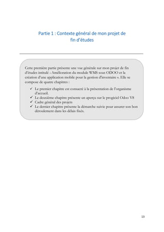13
Partie 1 : Contexte général de mon projet de
fin d’études
__________________________________________________________________________________
Cette première partie présente une vue générale sur mon projet de fin
d’études intitulé « Amélioration du module WMS sous ODOO et la
création d’une application mobile pour la gestion d'inventaire ». Elle se
compose de quatre chapitres :
 Le premier chapitre est consacré à la présentation de l’organisme
d’accueil.
 Le deuxième chapitre présente un aperçu sur le progiciel Odoo V8
 Cadre général des projets
 Le dernier chapitre présente la démarche suivie pour assurer son bon
déroulement dans les délais fixés.
 