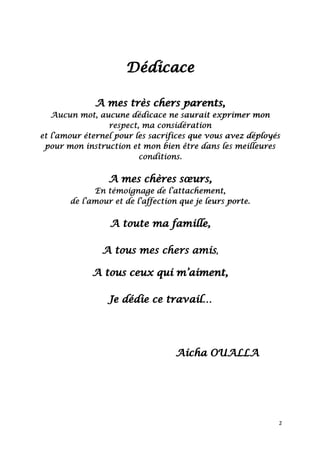 2
Dédicace
A mes très chers parents,
Aucun mot, aucune dédicace ne saurait exprimer mon
respect, ma considération
et l’amour éternel pour les sacrifices que vous avez déployés
pour mon instruction et mon bien être dans les meilleures
conditions.
A mes chères sœurs,
En témoignage de l’attachement,
de l’amour et de l’affection que je leurs porte.
A toute ma famille,
A tous mes chers amis,
A tous ceux qui m’aiment,
Je dédie ce travail…
Aicha OUALLA
 