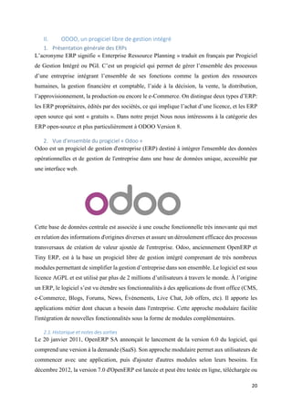 20
II. ODOO, un progiciel libre de gestion intégré
1. Présentation générale des ERPs
L’acronyme ERP signifie « Enterprise Ressource Planning » traduit en français par Progiciel
de Gestion Intégré ou PGI. C’est un progiciel qui permet de gérer l’ensemble des processus
d’une entreprise intégrant l’ensemble de ses fonctions comme la gestion des ressources
humaines, la gestion financière et comptable, l’aide à la décision, la vente, la distribution,
l’approvisionnement, la production ou encore le e-Commerce. On distingue deux types d’ERP:
les ERP propriétaires, édités par des sociétés, ce qui implique l’achat d’une licence, et les ERP
open source qui sont « gratuits ». Dans notre projet Nous nous intéressons à la catégorie des
ERP open-source et plus particulièrement à ODOO Version 8.
2. Vue d’ensemble du progiciel « Odoo »
Odoo est un progiciel de gestion d'entreprise (ERP) destiné à intégrer l'ensemble des données
opérationnelles et de gestion de l'entreprise dans une base de données unique, accessible par
une interface web.
Cette base de données centrale est associée à une couche fonctionnelle très innovante qui met
en relation des informations d'origines diverses et assure un déroulement efficace des processus
transversaux de création de valeur ajoutée de l'entreprise. Odoo, anciennement OpenERP et
Tiny ERP, est à la base un progiciel libre de gestion intégré comprenant de très nombreux
modules permettant de simplifier la gestion d’entreprise dans son ensemble. Le logiciel est sous
licence AGPL et est utilisé par plus de 2 millions d’utilisateurs à travers le monde. À l’origine
un ERP, le logiciel s’est vu étendre ses fonctionnalités à des applications de front office (CMS,
e-Commerce, Blogs, Forums, News, Événements, Live Chat, Job offers, etc). Il apporte les
applications métier dont chacun a besoin dans l'entreprise. Cette approche modulaire facilite
l'intégration de nouvelles fonctionnalités sous la forme de modules complémentaires.
2.1.Historique et notes des sorties
Le 20 janvier 2011, OpenERP SA annonçait le lancement de la version 6.0 du logiciel, qui
comprend une version à la demande (SaaS). Son approche modulaire permet aux utilisateurs de
commencer avec une application, puis d'ajouter d'autres modules selon leurs besoins. En
décembre 2012, la version 7.0 d'OpenERP est lancée et peut être testée en ligne, téléchargée ou
 