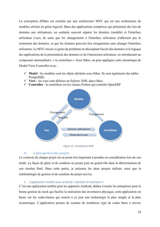 23
La conception d'Odoo est orientée par une architecture MVC qui est une architecture de
modèles utilisée en génie logiciel. Dans des applications complexes qui présentent des lots de
données aux utilisateurs, on souhaite souvent séparer les données (modèle) et l'interface
utilisateur (vue), de sorte que les changements à l'interface utilisateur n'affectent pas le
traitement des données, et que les données peuvent être réorganisées sans changer l'interface
utilisateur. Le MVC résout ce genre de problème en découplant l'accès des données et la logique
des applications de la présentation des données et de l'interaction utilisateur, en introduisant un
composant intermédiaire: « le contrôleur ». Sous Odoo, on peut appliquer cette sémantique de
Model View Controller avec :
 Model : les modèles sont les objets déclarés sous Odoo. Ils sont également des tables
PostgreSQL.
 View : les vues sont définies en fichiers XML dans Odoo.
 Controller : le contrôleur est les classes Python qui contrôle OpenERP.
III. Cadre général des projets
Le contexte de chaque projet est un point très important à prendre en considération lors de son
étude. La façon de gérer et de conduire un projet joue un grand rôle dans la détermination de
son résultat final. Dans cette partie, je présente les deux projets réalisés, ainsi que la
méthodologie de gestion et de conduite du projet suivies.
1. L’application mobile sous android « Gestion d’inventaire »
C’est une application mobile pour les appareils Android, dédiée à toutes les entreprises pour la
bonne gestion de stock qui facilite la réalisation des inventaires physique, cette application est
basée sur les codes-barres qui restent à ce jour une technologie la plus simple et la plus
économique. L’application permet de scanner de nombreux type de codes barre à travers
Figure 11: architecture MVC
 