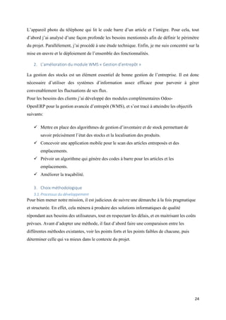 24
L’appareil photo du téléphone qui lit le code barre d’un article et l’intègre. Pour cela, tout
d’abord j’ai analysé d’une façon profonde les besoins mentionnés afin de définir le périmètre
du projet. Parallèlement, j’ai procédé à une étude technique. Enfin, je me suis concentré sur la
mise en œuvre et le déploiement de l’ensemble des fonctionnalités.
2. L’amélioration du module WMS « Gestion d’entrepôt »
La gestion des stocks est un élément essentiel de bonne gestion de l’entreprise. Il est donc
nécessaire d’utiliser des systèmes d’information assez efficace pour parvenir à gérer
convenablement les fluctuations de ses flux.
Pour les besoins des clients j’ai développé des modules complémentaires Odoo-
OpenERP pour la gestion avancée d’entrepôt (WMS), et s’est tracé à atteindre les objectifs
suivants:
 Mettre en place des algorithmes de gestion d’inventaire et de stock permettant de
savoir précisément l’état des stocks et la localisation des produits.
 Concevoir une application mobile pour le scan des articles entreposés et des
emplacements.
 Prévoir un algorithme qui génère des codes à barre pour les articles et les
emplacements.
 Améliorer la traçabilité.
3. Choix méthodologique
3.1.Processus du développement
Pour bien mener notre mission, il est judicieux de suivre une démarche à la fois pragmatique
et structurée. En effet, cela mènera à produire des solutions informatiques de qualité
répondant aux besoins des utilisateurs, tout en respectant les délais, et en maitrisant les coûts
prévues. Avant d’adopter une méthode, il faut d’abord faire une comparaison entre les
différentes méthodes existantes, voir les points forts et les points faibles de chacune, puis
déterminer celle qui va mieux dans le contexte du projet.
 