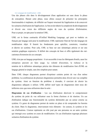 27
3.2.Langage de modélisation : UML
Une des phases clés dans le développement d'une application est sans doute la phase
de conception. Durant cette phase, nous allons essayer de présenter les principales
fonctionnalités à implanter, de réfléchir sur l'aspect structurel de l'application et de concevoir
les scénarios d'utilisation de l'application. Le but est de réduire la complexité du développement
et d'avoir une vision des différents angles de vues du système d'information.
Pour ce projet, on opte pour la notation UML.
UML est la forme contractée d'Unified Modeling Language, qui peut se traduire en
français par langage unié pour la modélisation. UML représente l'état de l'art des langages de
modélisation objet. Il fournit les fondements pour spécifier, construire, visualiser
et décrire un système. Pour cela, UML se base sur une sémantique précise et sur une
notation graphique expressive. Il définit des concepts de base et offre également des mé-
canismes d'extension de ces concepts.
UML n'est pas un langage propriétaire : il est accessible à tous les fabriquant d'outils, aussi les
entreprises peuvent en faire usage. La volonté d'ouverture, la richesse et la
notation de la définition sémantique précise des éléments de modélisation font d'UML un
langage général et simple, sans être simpliste pour autant.
Dans UML chaque diagramme permet d'exprimer certains points de vue d'un même
problème. La combinaison de plusieurs diagrammes permettra donc d'avoir une vue complète
du système. Ainsi en fonction du problème à résoudre, il convient de choisir les
diagrammes adéquats à utiliser. UML définit neuf types de diagrammes dont nous dé-
taillerons ceux que nous utiliserons dans la suite :
Diagramme de cas d'utilisation : Les cas d'utilisation décrivent le comportement
du système du point de vue utilisateur sous la forme d'actions et de réaction. Un cas
d'utilisation indique une fonctionnalité du système déclenchée par un acteur externe au
système. Ce genre de diagramme permet de mettre en place et de comprendre les besoins
du client. Dans le diagramme, interviennent trois éléments : les acteurs, le système et les
cas d'utilisations. L'acteur représente un rôle joué par une personne ou un autre système
qui interagit avec système en cours de modélisation. Un cas d'utilisation regroupe plusieurs
scénarios d'utilisation du système.
 
