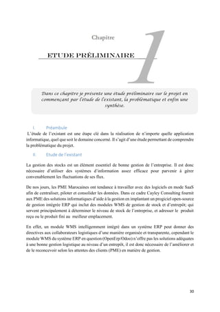 30
Etude préliminaire
I. Préambule
L’étude de l’existant est une étape clé dans la réalisation de n’importe quelle application
informatique, quel que soit le domaine concerné. Il s’agit d’une étude permettant de comprendre
la problématique du projet.
II. Etude de l’existant
La gestion des stocks est un élément essentiel de bonne gestion de l’entreprise. Il est donc
nécessaire d’utiliser des systèmes d’information assez efficace pour parvenir à gérer
convenablement les fluctuations de ses flux.
De nos jours, les PME Marocaines ont tendance à travailler avec des logiciels en mode SaaS
afin de centraliser, piloter et consolider les données. Dans ce cadre Cayley Consulting fournit
aux PME des solutions informatiques d’aide à la gestion en implantant un progiciel open-source
de gestion intégrée ERP qui inclut des modules WMS de gestion de stock et d’entrepôt; qui
servent principalement à déterminer le niveau de stock de l’entreprise, et adresser le produit
reçu ou le produit fini au meilleur emplacement.
En effet, un module WMS intelligemment intégré dans un système ERP peut donner des
directives aux collaborateurs logistiques d’une manière organisée et transparente, cependant le
module WMS du système ERP en question (OpenErp/Odoo) n’offre pas les solutions adéquates
à une bonne gestion logistique au niveau d’un entrepôt, il est donc nécessaire de l’améliorer et
de le reconcevoir selon les attentes des clients (PME) en matière de gestion.
Dans ce chapitre je présente une étude préliminaire sur le projet en
commençant par l’étude de l’existant, la problématique et enfin une
synthèse.
 
