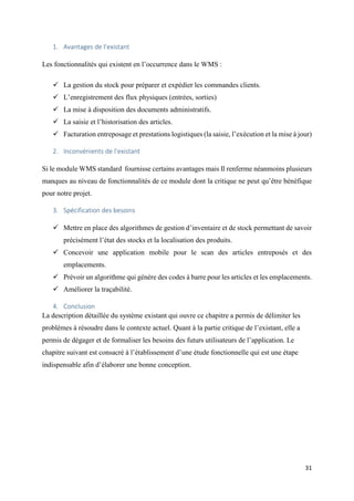 31
1. Avantages de l’existant
Les fonctionnalités qui existent en l’occurrence dans le WMS :
 La gestion du stock pour préparer et expédier les commandes clients.
 L’enregistrement des flux physiques (entrées, sorties)
 La mise à disposition des documents administratifs.
 La saisie et l’historisation des articles.
 Facturation entreposage et prestations logistiques (la saisie, l’exécution et la mise à jour)
2. Inconvénients de l’existant
Si le module WMS standard fournisse certains avantages mais Il renferme néanmoins plusieurs
manques au niveau de fonctionnalités de ce module dont la critique ne peut qu’être bénéfique
pour notre projet.
3. Spécification des besoins
 Mettre en place des algorithmes de gestion d’inventaire et de stock permettant de savoir
précisément l’état des stocks et la localisation des produits.
 Concevoir une application mobile pour le scan des articles entreposés et des
emplacements.
 Prévoir un algorithme qui génère des codes à barre pour les articles et les emplacements.
 Améliorer la traçabilité.
4. Conclusion
La description détaillée du système existant qui ouvre ce chapitre a permis de délimiter les
problèmes à résoudre dans le contexte actuel. Quant à la partie critique de l’existant, elle a
permis de dégager et de formaliser les besoins des futurs utilisateurs de l’application. Le
chapitre suivant est consacré à l’établissement d’une étude fonctionnelle qui est une étape
indispensable afin d’élaborer une bonne conception.
 
