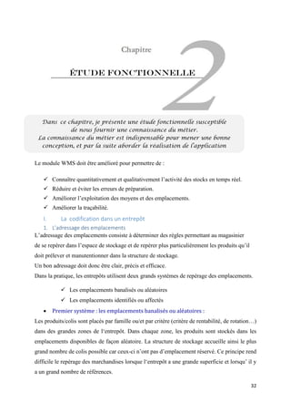 32
Étude Fonctionnelle
Le module WMS doit être amélioré pour permettre de :
 Connaître quantitativement et qualitativement l’activité des stocks en temps réel.
 Réduire et éviter les erreurs de préparation.
 Améliorer l’exploitation des moyens et des emplacements.
 Améliorer la traçabilité.
I. La codification dans un entrepôt
1. L’adressage des emplacements
L’adressage des emplacements consiste à déterminer des règles permettant au magasinier
de se repérer dans l’espace de stockage et de repérer plus particulièrement les produits qu’il
doit prélever et manutentionner dans la structure de stockage.
Un bon adressage doit donc être clair, précis et efficace.
Dans la pratique, les entrepôts utilisent deux grands systèmes de repérage des emplacements.
 Les emplacements banalisés ou aléatoires
 Les emplacements identifiés ou affectés
 Premier système : les emplacements banalisés ou aléatoires :
Les produits/colis sont placés par famille ou/et par critère (critère de rentabilité, de rotation…)
dans des grandes zones de l‘entrepôt. Dans chaque zone, les produits sont stockés dans les
emplacements disponibles de façon aléatoire. La structure de stockage accueille ainsi le plus
grand nombre de colis possible car ceux-ci n’ont pas d’emplacement réservé. Ce principe rend
difficile le repérage des marchandises lorsque l‘entrepôt a une grande superficie et lorsqu’ il y
a un grand nombre de références.
Dans ce chapitre, je présente une étude fonctionnelle susceptible
de nous fournir une connaissance du métier.
La connaissance du métier est indispensable pour mener une bonne
conception, et par la suite aborder la réalisation de l’application
 