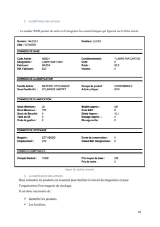 36
2. La définition des articles
Le module WMS permet de saisir et d’enregistrer les caractéristiques qui figurent sur la fiche article :
3. La codification des articles
Bien connaître les produits est essentiel pour faciliter le travail du magasinier et pour
l’organisation d’un magasin de stockage.
Il est donc nécessaire de :
 Identifier les produits,
 Les localiser,
Figure 18: la fiche d'article
 
