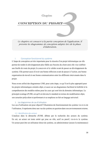 39
Conception du projet
I. Conception fonctionnel du système
L’étape de conception est très importante pour la réussite d’un projet informatique car elle
permet de rendre le développement plus fidèle aux besoins du client ainsi elle vise à définir
une feuille de route du projet, le concevoir et le valider avant de passer au développement du
système. Elle permet aussi d’avoir une bonne réflexion avant de passer à l’action, une bonne
organisation du travail et une bonne communication entre les différents intervenants dans le
projet.
Nous avons utilisé des diagrammes UML pour cette étape, vu qu’il est le plus approprié pour
les projets informatiques orientés objet, et aussi car ses diagrammes facilitent la lisibilité et la
compréhension des modèles même pour les ceux qui sont loin du domaine informatique. Le
principal avantage d'UML est qu'il est devenu le standard en termes de modélisation objet,
son caractère polyvalent et performant et sa souplesse en fait un langage universel.
1. Les diagrammes de cas d’utilisation
Les cas d’utilisation ont pour objectif l’illustration du fonctionnement du système vis-à-vis de
l’utilisateur, il représente donc une vue du système en question dans son environnement externe.
1.1. Identification des acteurs
L'analyse dans la démarche d'UML débute par la recherche des acteurs du système.
En eet, un acteur est toute entité qui joue un rôle, actif ou passif, vis-à-vis le système.
Un acteur peut être un utilisateur direct du système, un administrateur (assure la maintenance)
Ce chapitre est consacré à la partie conception de l’application. Il
présente les diagrammes de conception adoptés lors de la phase
d’élaboration.
 