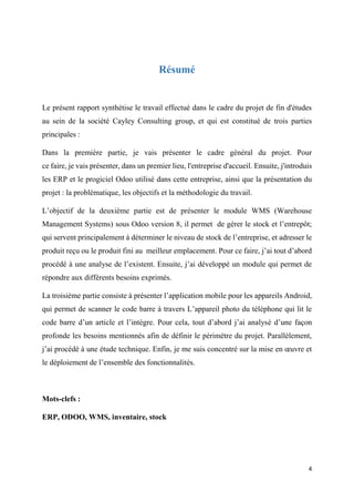 4
Résumé
Le présent rapport synthétise le travail effectué dans le cadre du projet de fin d'études
au sein de la société Cayley Consulting group, et qui est constitué de trois parties
principales :
Dans la première partie, je vais présenter le cadre général du projet. Pour
ce faire, je vais présenter, dans un premier lieu, l'entreprise d'accueil. Ensuite, j'introduis
les ERP et le progiciel Odoo utilisé dans cette entreprise, ainsi que la présentation du
projet : la problématique, les objectifs et la méthodologie du travail.
L’objectif de la deuxième partie est de présenter le module WMS (Warehouse
Management Systems) sous Odoo version 8, il permet de gérer le stock et l’entrepôt;
qui servent principalement à déterminer le niveau de stock de l’entreprise, et adresser le
produit reçu ou le produit fini au meilleur emplacement. Pour ce faire, j’ai tout d’abord
procédé à une analyse de l’existent. Ensuite, j’ai développé un module qui permet de
répondre aux différents besoins exprimés.
La troisième partie consiste à présenter l’application mobile pour les appareils Android,
qui permet de scanner le code barre à travers L’appareil photo du téléphone qui lit le
code barre d’un article et l’intègre. Pour cela, tout d’abord j’ai analysé d’une façon
profonde les besoins mentionnés afin de définir le périmètre du projet. Parallèlement,
j’ai procédé à une étude technique. Enfin, je me suis concentré sur la mise en œuvre et
le déploiement de l’ensemble des fonctionnalités.
Mots-clefs :
ERP, ODOO, WMS, inventaire, stock
 