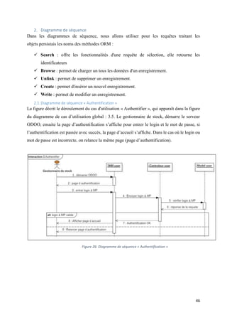 46
2. Diagramme de séquence
Dans les diagrammes de séquence, nous allons utiliser pour les requêtes traitant les
objets persistais les noms des méthodes ORM :
 Search : offre les fonctionnalités d'une requête de sélection, elle retourne les
identificateurs
 Browse : permet de charger un tous les données d'un enregistrement.
 Unlink : permet de supprimer un enregistrement.
 Create : permet d'insérer un nouvel enregistrement.
 Write : permet de modifier un enregistrement.
2.1.Diagramme de séquence « Authentification »
La figure décrit le déroulement du cas d'utilisation « Authentifier », qui apparaît dans la figure
du diagramme de cas d’utilisation global : 3.5. Le gestionnaire de stock, démarre le serveur
ODOO, ensuite la page d’authentification s’affiche pour entrer le login et le mot de passe, si
l’authentification est passée avec succès, la page d’accueil s’affiche. Dans le cas où le login ou
mot de passe est incorrecte, on relance la même page (page d’authentification).
Figure 26: Diagramme de séquence « Authentification »
 