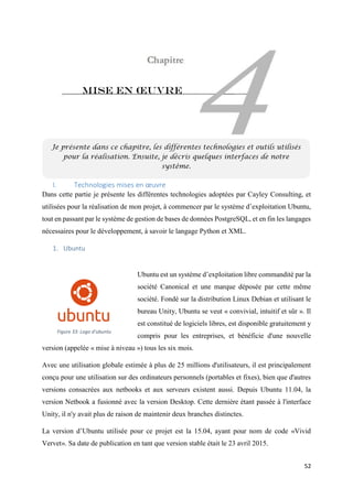52
Mise en œuvre
I. Technologies mises en œuvre
Dans cette partie je présente les différentes technologies adoptées par Cayley Consulting, et
utilisées pour la réalisation de mon projet, à commencer par le système d’exploitation Ubuntu,
tout en passant par le système de gestion de bases de données PostgreSQL, et en fin les langages
nécessaires pour le développement, à savoir le langage Python et XML.
1. Ubuntu
Ubuntu est un système d’exploitation libre commandité par la
société Canonical et une marque déposée par cette même
société. Fondé sur la distribution Linux Debian et utilisant le
bureau Unity, Ubuntu se veut « convivial, intuitif et sûr ». Il
est constitué de logiciels libres, est disponible gratuitement y
compris pour les entreprises, et bénéficie d'une nouvelle
version (appelée « mise à niveau ») tous les six mois.
Avec une utilisation globale estimée à plus de 25 millions d'utilisateurs, il est principalement
conçu pour une utilisation sur des ordinateurs personnels (portables et fixes), bien que d'autres
versions consacrées aux netbooks et aux serveurs existent aussi. Depuis Ubuntu 11.04, la
version Netbook a fusionné avec la version Desktop. Cette dernière étant passée à l'interface
Unity, il n'y avait plus de raison de maintenir deux branches distinctes.
La version d’Ubuntu utilisée pour ce projet est la 15.04, ayant pour nom de code «Vivid
Vervet». Sa date de publication en tant que version stable était le 23 avril 2015.
Je présente dans ce chapitre, les différentes technologies et outils utilisés
pour la réalisation. Ensuite, je décris quelques interfaces de notre
système.
Figure 33: Logo d'ubuntu
 