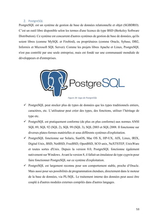 53
2. PostgreSQL
PostgreSQL est un système de gestion de base de données relationnelle et objet (SGBDRO).
C’est un outil libre disponible selon les termes d'une licence de type BSD (Berkeley Software
Distribution). Ce système est concurrent d'autres systèmes de gestion de base de données, qu'ils
soient libres (comme MySQL et Firebird), ou propriétaires (comme Oracle, Sybase, DB2,
Informix et Microsoft SQL Server). Comme les projets libres Apache et Linux, PostgreSQL
n'est pas contrôlé par une seule entreprise, mais est fondé sur une communauté mondiale de
développeurs et d'entreprises.
 PostgreSQL peut stocker plus de types de données que les types traditionnels entiers,
caractères, etc. L’utilisateur peut créer des types, des fonctions, utiliser l’héritage de
type etc.
 PostgreSQL est pratiquement conforme (de plus en plus conforme) aux normes ANSI
SQL 89, SQL 92 (SQL 2), SQL 99 (SQL 3), SQL:2003 et SQL:2008. Il fonctionne sur
diverses plates-formes matérielles et sous différents systèmes d'exploitation.
 PostgreSQL fonctionne sur Solaris, SunOS, Mac OS X, HP-UX, AIX, Linux, IRIX,
Digital Unix, BSD, NetBSD, FreeBSD, OpenBSD, SCO unix, NeXTSTEP, UnixWare
et toutes sortes d'Unix. Depuis la version 8.0, PostgreSQL fonctionne également
nativement sur Windows. Avant la version 8, il fallait un émulateur de type cygwin pour
faire fonctionner PostgreSQL sur ce système d'exploitation.
 PostgreSQL est largement reconnu pour son comportement stable, proche d’Oracle.
Mais aussi pour ses possibilités de programmation étendues, directement dans le moteur
de la base de données, via PL/SQL. Le traitement interne des données peut aussi être
couplé à d'autres modules externes compilés dans d'autres langages.
Figure 34: logo de PostgreSQL
 