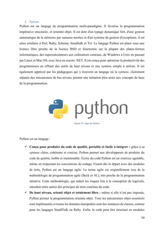 54
3. Python
Python est un langage de programmation multi-paradigme. Il favorise la programmation
impérative structurée, et orientée objet. Il est doté d'un typage dynamique fort, d'une gestion
automatique de la mémoire par ramasse-miettes et d'un système de gestion d'exceptions, il est
ainsi similaire à Perl, Ruby, Scheme, Smalltalk et Tcl. Le langage Python est placé sous une
licence libre proche de la licence BSD et fonctionne sur la plupart des plates-formes
informatiques, des supercalculateurs aux ordinateurs centraux, de Windows à Unix en passant
par Linux et Mac OS, avec Java ou encore .NET. Il est conçu pour optimiser la productivité des
programmeurs en offrant des outils de haut niveau et une syntaxe simple à utiliser. Il est
également apprécié par les pédagogues qui y trouvent un langage où la syntaxe, clairement
séparée des mécanismes de bas niveau, permet une initiation plus aisée aux concepts de base
de la programmation.
Python est un langage :
 Conçu pour produire du code de qualité, portable et facile à intégrer : grâce à sa
syntaxe claire, cohérente et concise, Python permet aux développeurs de produire du
code de qualité, lisible et maintenable. Écrire du code Python est un exercice agréable,
même en respectant les conventions de codage. Fourni dès le départ avec des modules
de tests, Python est un langage agile. Le terme agile est originellement issu de la
méthodologie de programmation agile (Beck et Al.), très proche de la programmation
itérative. Cette méthodologie, qui réduit les risques liés à la conception de logiciels,
introduit entre autres des principes de tests continus du code.
 De haut niveau, orienté objet et totalement libre : même si elle n’est pas imposée,
Python permet la programmation orientée objet. Tous les mécanismes objet essentiels
sont implémentés et toutes les données manipulées sont des instances de classes, comme
pour les langages SmallTalk ou Ruby. Enfin, le code peut être structuré en modules
Figure 35: logo de Python
 
