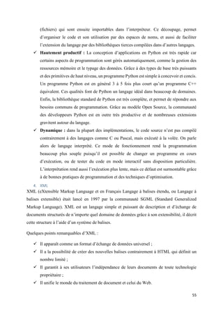 55
(fichiers) qui sont ensuite importables dans l’interpréteur. Ce découpage, permet
d’organiser le code et son utilisation par des espaces de noms, et aussi de faciliter
l’extension du langage par des bibliothèques tierces compilées dans d’autres langages.
 Hautement productif : La conception d’applications en Python est très rapide car
certains aspects de programmation sont gérés automatiquement, comme la gestion des
ressources mémoire et le typage des données. Grâce à des types de base très puissants
et des primitives de haut niveau, un programme Python est simple à concevoir et concis.
Un programme Python est en général 3 à 5 fois plus court qu’un programme C++
équivalent. Ces qualités font de Python un langage idéal dans beaucoup de domaines.
Enfin, la bibliothèque standard de Python est très complète, et permet de répondre aux
besoins communs de programmation. Grâce au modèle Open Source, la communauté
des développeurs Python est en outre très productive et de nombreuses extensions
gravitent autour du langage.
 Dynamique : dans la plupart des implémentations, le code source n’est pas compilé
contrairement à des langages comme C ou Pascal, mais exécuté à la volée. On parle
alors de langage interprété. Ce mode de fonctionnement rend la programmation
beaucoup plus souple puisqu’il est possible de changer un programme en cours
d’exécution, ou de tester du code en mode interactif sans disposition particulière.
L’interprétation rend aussi l’exécution plus lente, mais ce défaut est surmontable grâce
à de bonnes pratiques de programmation et des techniques d’optimisation.
4. XML
XML (eXtensible Markup Language et en Français Langage à balises étendu, ou Langage à
balises extensible) était lancé en 1997 par la communauté SGML (Standard Generalized
Markup Language). XML est un langage simple et puissant de description et d’échange de
documents structurés de n’importe quel domaine de données grâce à son extensibilité, il décrit
cette structure à l’aide d’un système de balises.
Quelques points remarquables d’XML :
 Il apparaît comme un format d’échange de données universel ;
 Il a la possibilité de créer des nouvelles balises contrairement à HTML qui définit un
nombre limité ;
 Il garantit à ses utilisateurs l’indépendance de leurs documents de toute technologie
propriétaire ;
 Il unifie le monde du traitement de document et celui du Web.
 