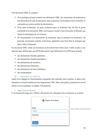 56
Tout document XML se compose :
 D’un prologue qui peut contenir une déclaration XML, des instructions de traitement et
une déclaration de type de document, dont la présence est facultative mais conseillée. Il
contiendra un certain nombre de déclarations ;
 D’un arbre d’éléments, on parle d’élément père et d’élément fils. En fait la partie
essentielle d’un document XML sera toujours formée d’une hiérarchie d’éléments qui
dénote la sémantique de son contenu ;
 De commentaires et d’instructions de traitement, dont la présence est facultative. Ils
pourront, moyennant certaines restrictions, apparaître aussi bien dans le prologue que
dans l’arbre d’éléments.
Un document XML valide est forcément un document bien formé mais il obéit en plus à une
structure type définie dans une DTD (Document Type Definition).Une DTD peut contenir
 des déclarations d'entités générales ;
 des déclarations d'entités paramètres ;
 des déclarations de notations ;
 des déclarations d'éléments ;
 des déclarations de listes d'attributs ;
 des commentaires
II. Réalisation du système
Après avoir dégagé les fonctionnalités auxquelles doit répondre notre système, et après avoir
formalisé ces fonctionnalités par des diagrammes UML. Dans cette partie, je présente le travail
réalisé à travers quelques exemples d’illustrations.
1. Page d’authentification
C’est la première page qui s’affiche, elle permet aux utilisateurs de se connecter au système.
Figure 36:Page d’authentification
 