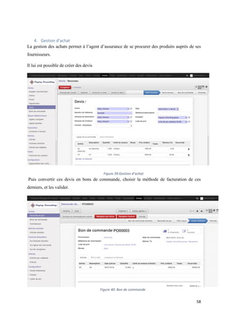 58
4. Gestion d’achat
La gestion des achats permet à l’agent d’assurance de se procurer des produits auprès de ses
fournisseurs.
Il lui est possible de créer des devis
Puis convertir ces devis en bons de commande, choisir la méthode de facturation de ces
derniers, et les valider.
Figure 39:Gestion d’achat
Figure 40: Bon de commande
 